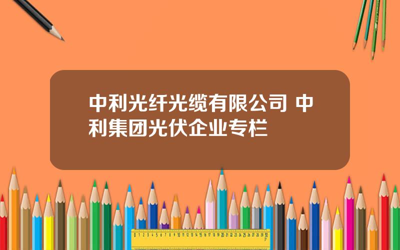 中利光纤光缆有限公司 中利集团光伏企业专栏